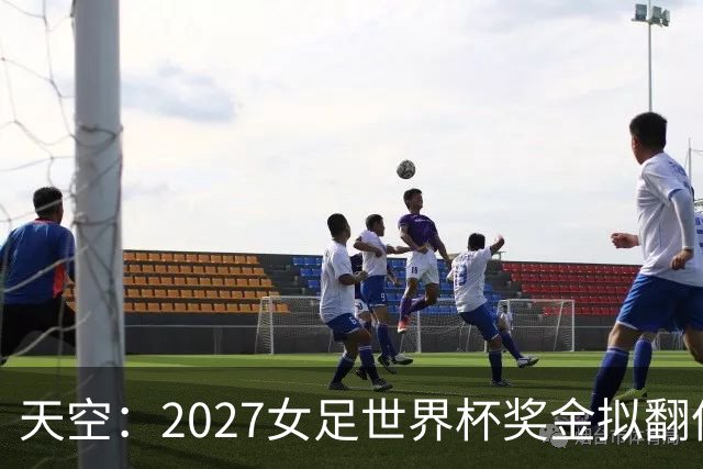 天空：2027女足世界杯奖金拟翻倍至2.2亿美元，但仍远低于男足